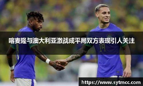 喀麦隆与澳大利亚激战成平局双方表现引人关注