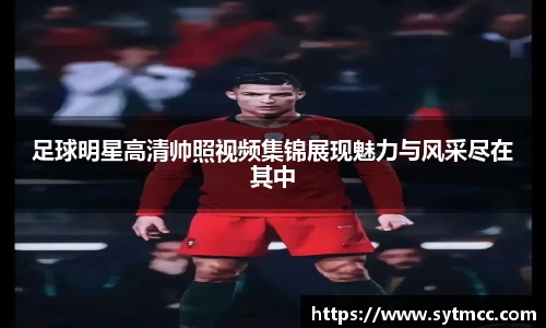 足球明星高清帅照视频集锦展现魅力与风采尽在其中