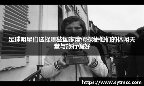 足球明星们选择哪些国家度假探秘他们的休闲天堂与旅行偏好